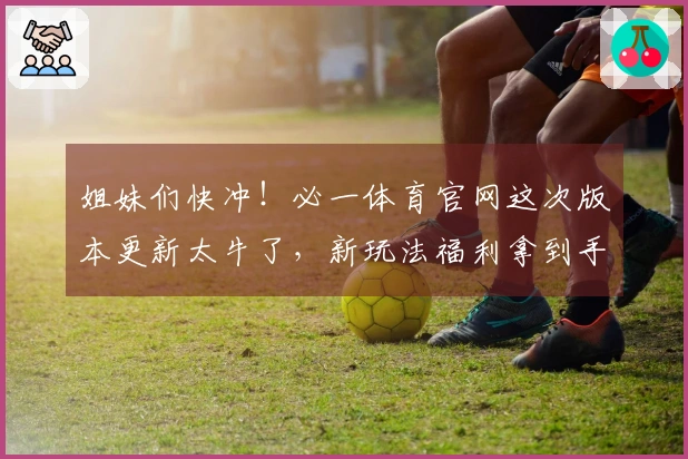 姐妹们快冲！必一体育官网这次版本更新太牛了，新玩法福利拿到手软，赶紧一起玩！