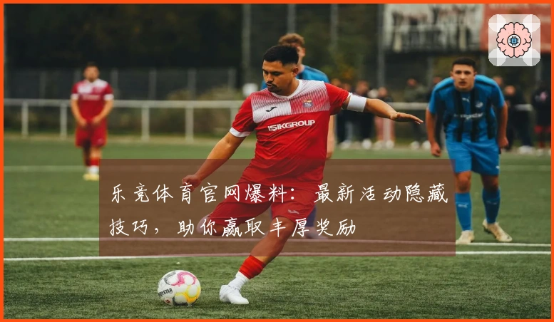 乐竞体育官网爆料：最新活动隐藏技巧，助你赢取丰厚奖励