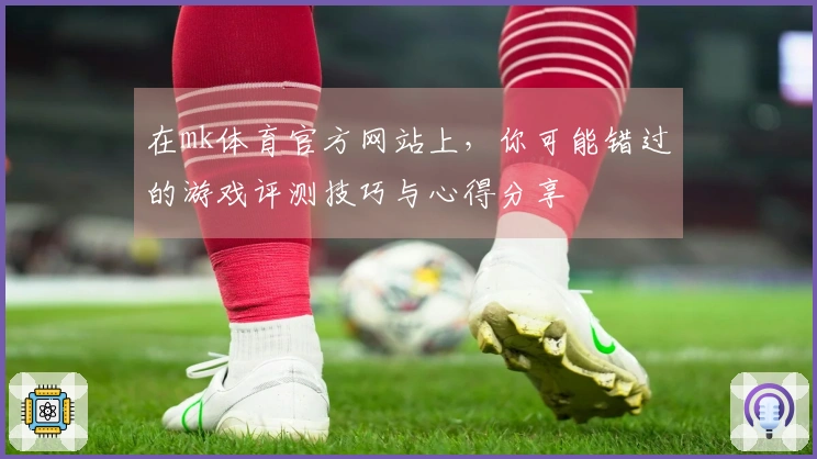 在mk体育官方网站上，你可能错过的游戏评测技巧与心得分享