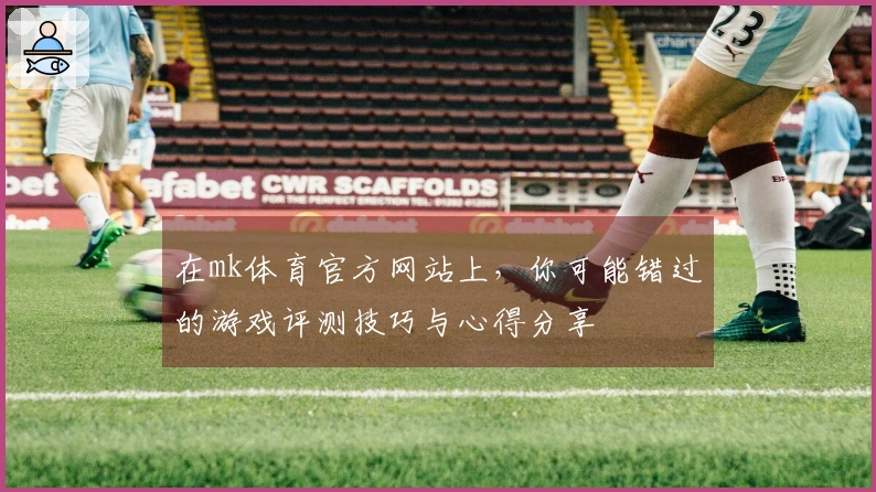 在mk体育官方网站上，你可能错过的游戏评测技巧与心得分享